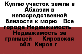 Куплю участок земли в Абхазии в непосредственной близости к морю - Все города Недвижимость » Недвижимость за границей   . Кировская обл.,Киров г.